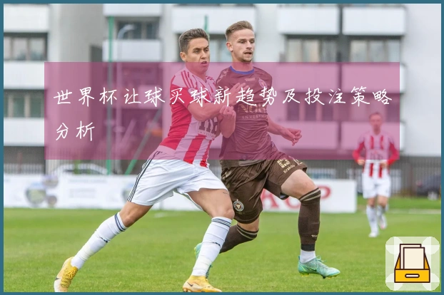 世界杯让球买球新趋势及投注策略分析